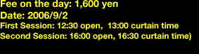 Fee on the day: 1,600 yen Date: 2006/9/2 First Session: 12:30 open,  13:00 curtain time Second Session: 16:00 open, 16:30 curtain time)